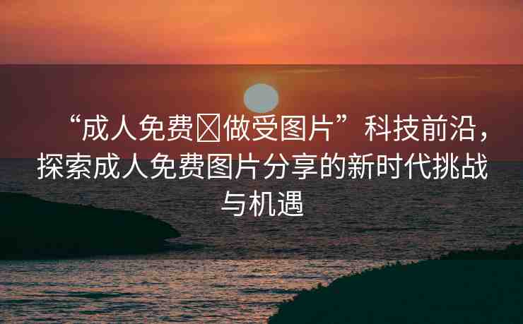 “成人免費(fèi)?做受圖片”科技前沿，探索成人免費(fèi)圖片分享的新時代挑戰(zhàn)與機(jī)遇