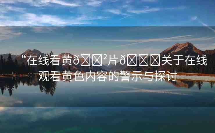 “在線看黃??片??關(guān)于在線觀看黃色內(nèi)容的警示與探討