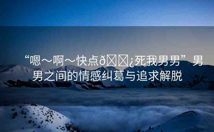 “嗯～啊～快點??死我男男”男男之間的情感糾葛與追求解脫