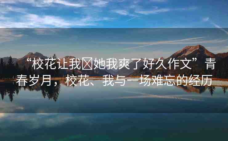 “?；ㄗ屛?她我爽了好久作文”青春歲月，?；ā⑽遗c一場(chǎng)難忘的經(jīng)歷