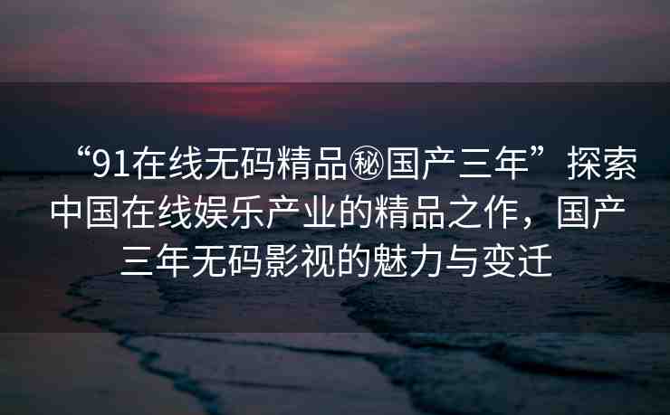 “91在線無(wú)碼精品秘國(guó)產(chǎn)三年”探索中國(guó)在線娛樂產(chǎn)業(yè)的精品之作，國(guó)產(chǎn)三年無(wú)碼影視的魅力與變遷