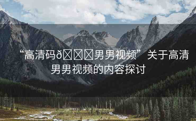 “高清碼??男男視頻”關(guān)于高清男男視頻的內(nèi)容探討