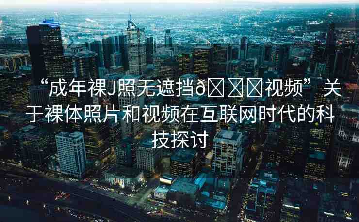 “成年裸J照無遮擋??視頻”關(guān)于裸體照片和視頻在互聯(lián)網(wǎng)時代的科技探討