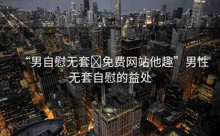 “男自慰無套?免費網(wǎng)站他趣”男性無套自慰的益處