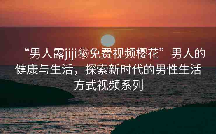 “男人露jiji秘免費(fèi)視頻櫻花”男人的健康與生活，探索新時(shí)代的男性生活方式視頻系列