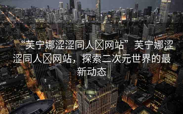 “芙寧娜澀澀同人?網(wǎng)站”芙寧娜澀澀同人?網(wǎng)站，探索二次元世界的最新動態(tài)