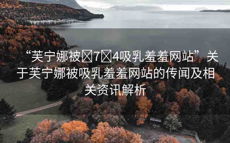 “芙寧娜被?7?4吸乳羞羞網(wǎng)站”關(guān)于芙寧娜被吸乳羞羞網(wǎng)站的傳聞及相關(guān)資訊解析