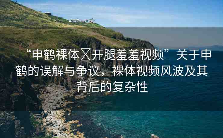 “申鶴裸體?開腿羞羞視頻”關(guān)于申鶴的誤解與爭(zhēng)議，裸體視頻風(fēng)波及其背后的復(fù)雜性