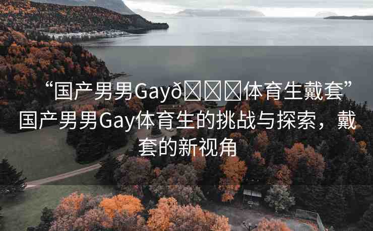 “國產(chǎn)男男Gay??體育生戴套”國產(chǎn)男男Gay體育生的挑戰(zhàn)與探索，戴套的新視角