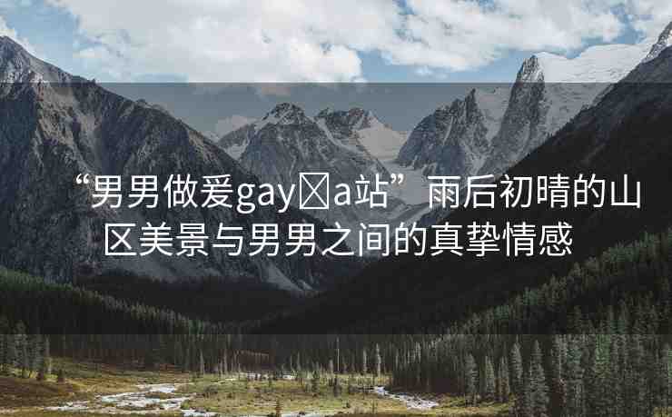 “男男做爰gay?a站”雨后初晴的山區(qū)美景與男男之間的真摯情感