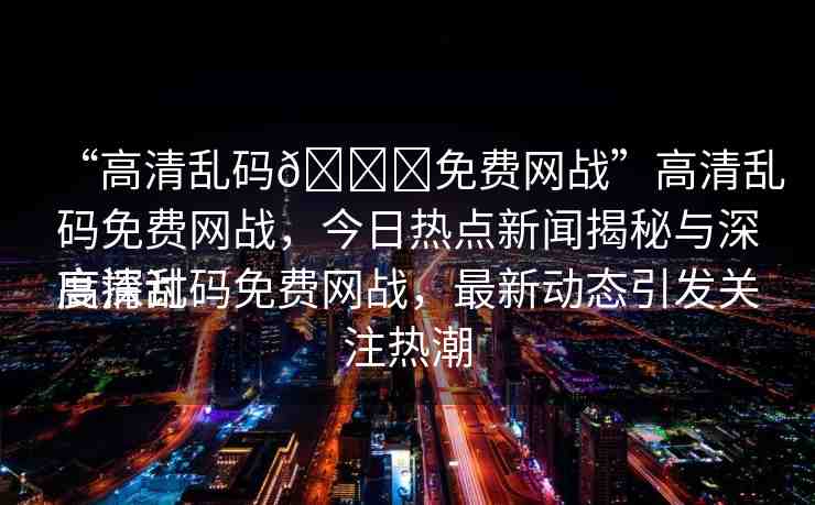 “高清亂碼??免費(fèi)網(wǎng)戰(zhàn)”高清亂碼免費(fèi)網(wǎng)戰(zhàn)，今日熱點(diǎn)新聞揭秘與深度探討
高清亂碼免費(fèi)網(wǎng)戰(zhàn)，最新動(dòng)態(tài)引發(fā)關(guān)注熱潮