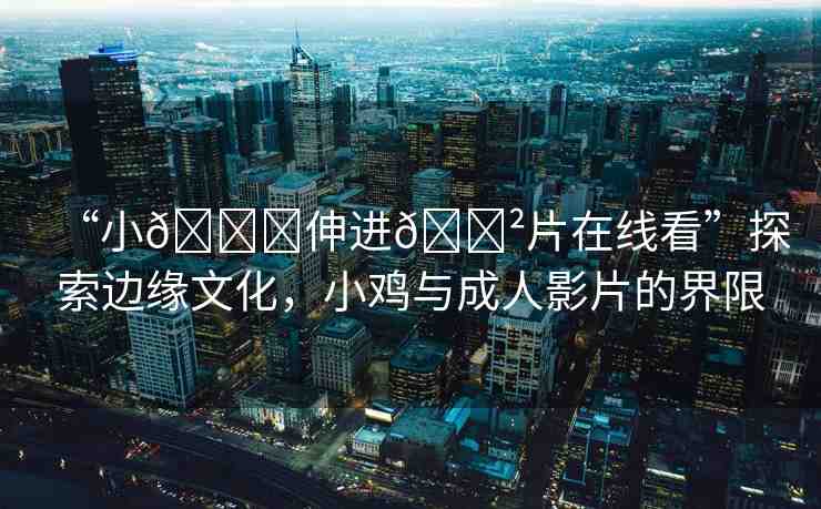“小??伸進(jìn)??片在線看”探索邊緣文化，小雞與成人影片的界限