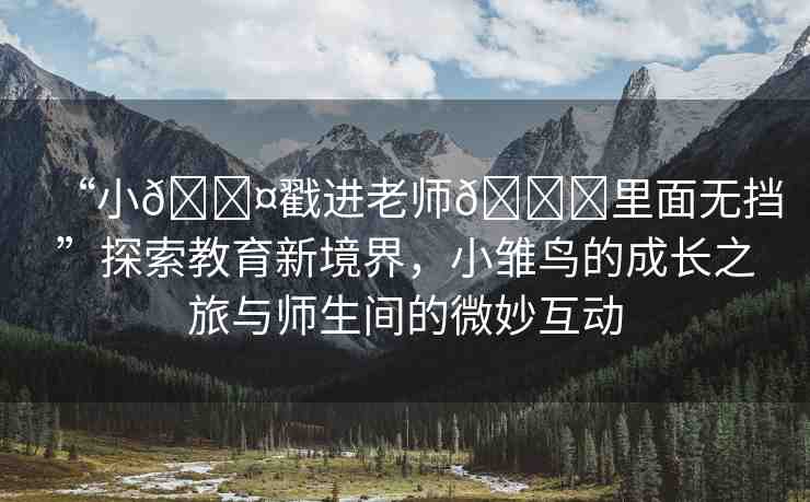 “小??戳進(jìn)老師??里面無擋”探索教育新境界，小雛鳥的成長(zhǎng)之旅與師生間的微妙互動(dòng)