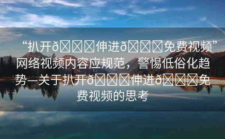 “扒開??伸進(jìn)??免費(fèi)視頻”網(wǎng)絡(luò)視頻內(nèi)容應(yīng)規(guī)范，警惕低俗化趨勢(shì)—關(guān)于扒開??伸進(jìn)??免費(fèi)視頻的思考