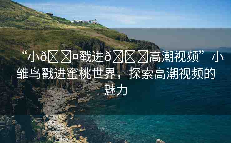 “小??戳進(jìn)??高潮視頻”小雛鳥戳進(jìn)蜜桃世界，探索高潮視頻的魅力