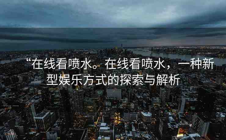 “在線看噴水。在線看噴水，一種新型娛樂方式的探索與解析