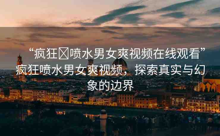 “瘋狂?噴水男女爽視頻在線觀看”瘋狂噴水男女爽視頻，探索真實(shí)與幻象的邊界