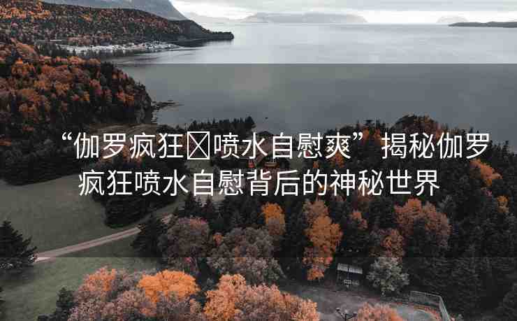 “伽羅瘋狂?噴水自慰爽”揭秘伽羅瘋狂噴水自慰背后的神秘世界