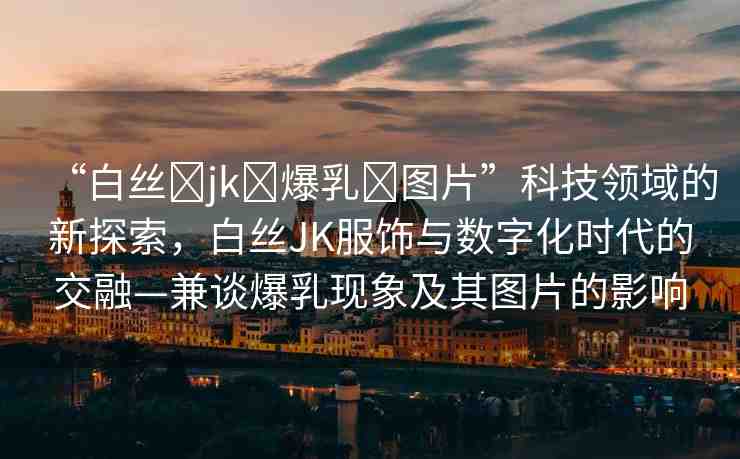“白絲?jk?爆乳?圖片”科技領(lǐng)域的新探索，白絲JK服飾與數(shù)字化時(shí)代的交融—兼談爆乳現(xiàn)象及其圖片的影響