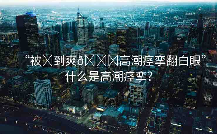 “被?到爽??高潮痙攣翻白眼”什么是高潮痙攣？