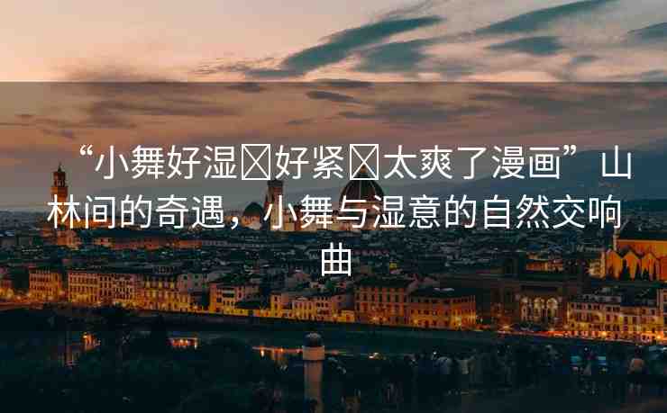“小舞好濕?好緊?太爽了漫畫”山林間的奇遇，小舞與濕意的自然交響曲