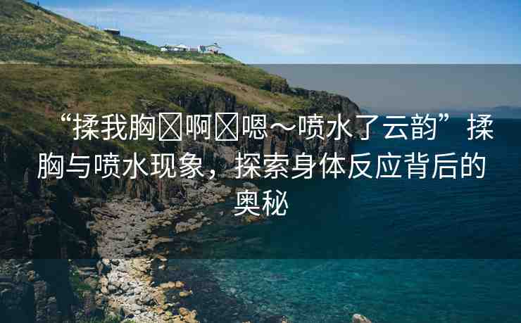 “揉我胸?啊?嗯～噴水了云韻”揉胸與噴水現(xiàn)象，探索身體反應(yīng)背后的奧秘