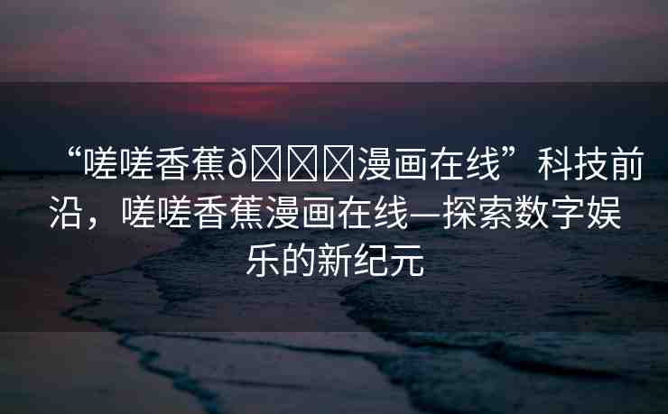 “嗟嗟香蕉??漫畫在線”科技前沿，嗟嗟香蕉漫畫在線—探索數(shù)字娛樂的新紀(jì)元