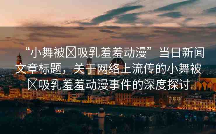 “小舞被?吸乳羞羞動(dòng)漫”當(dāng)日新聞文章標(biāo)題，關(guān)于網(wǎng)絡(luò)上流傳的小舞被?吸乳羞羞動(dòng)漫事件的深度探討