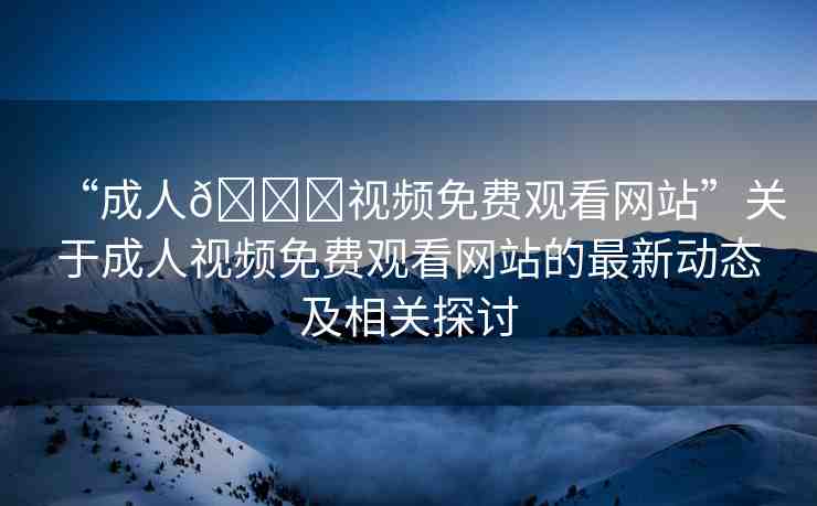 “成人??視頻免費(fèi)觀看網(wǎng)站”關(guān)于成人視頻免費(fèi)觀看網(wǎng)站的最新動(dòng)態(tài)及相關(guān)探討