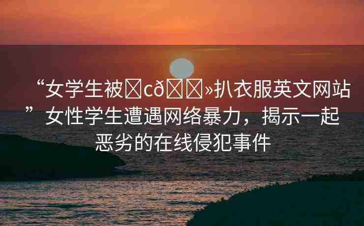 “女學(xué)生被?c??扒衣服英文網(wǎng)站”女性學(xué)生遭遇網(wǎng)絡(luò)暴力，揭示一起惡劣的在線侵犯事件