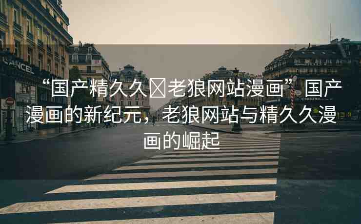“國產(chǎn)精久久?老狼網(wǎng)站漫畫”國產(chǎn)漫畫的新紀(jì)元，老狼網(wǎng)站與精久久漫畫的崛起