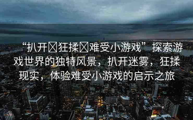 “扒開?狂揉?難受小游戲”探索游戲世界的獨(dú)特風(fēng)景，扒開迷霧，狂揉現(xiàn)實(shí)，體驗(yàn)難受小游戲的啟示之旅