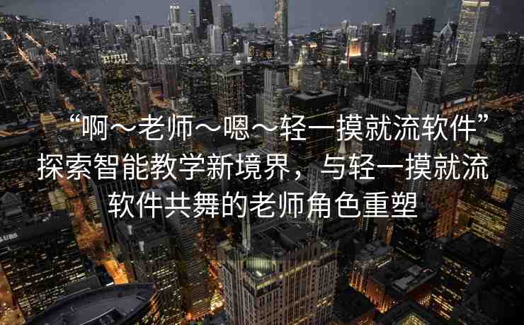 “啊～老師～嗯～輕一摸就流軟件”探索智能教學(xué)新境界，與輕一摸就流軟件共舞的老師角色重塑