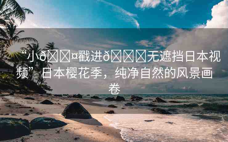 “小??戳進??無遮擋日本視頻”日本櫻花季，純凈自然的風景畫卷