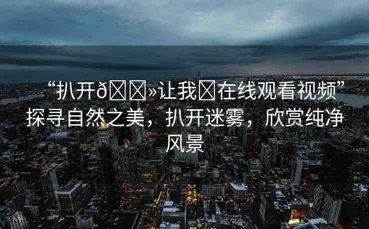 “扒開??讓我?在線觀看視頻”探尋自然之美，扒開迷霧，欣賞純凈風景