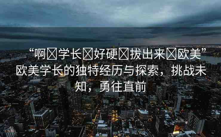 “啊?學(xué)長?好硬?拔出來?歐美”歐美學(xué)長的獨(dú)特經(jīng)歷與探索，挑戰(zhàn)未知，勇往直前