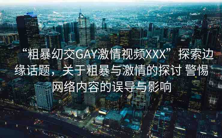 “粗暴?交GAY激情視頻XXX”探索邊緣話(huà)題，關(guān)于粗暴與激情的探討 警惕網(wǎng)絡(luò)內(nèi)容的誤導(dǎo)與影響