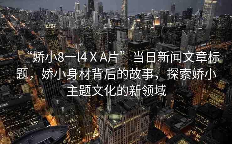 “嬌小8一l4ⅩA片”當(dāng)日新聞文章標(biāo)題，嬌小身材背后的故事，探索嬌小主題文化的新領(lǐng)域