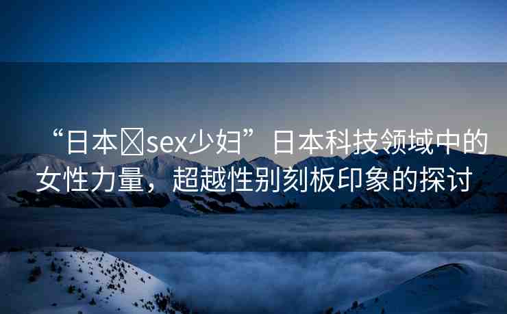 “日本?sex少婦”日本科技領域中的女性力量，超越性別刻板印象的探討