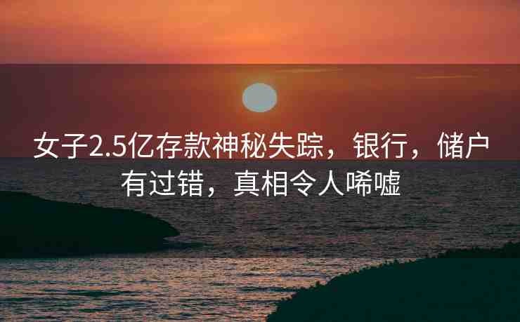 女子2.5億存款神秘失蹤，銀行，儲戶有過錯，真相令人唏噓