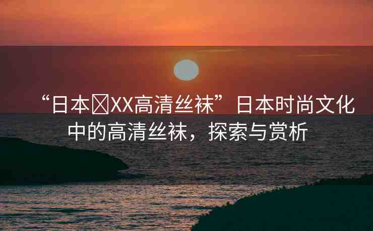 “日本?XX高清絲襪”日本時尚文化中的高清絲襪，探索與賞析