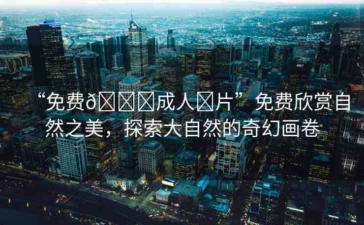 “免費(fèi)??成人?片”免費(fèi)欣賞自然之美，探索大自然的奇幻畫卷