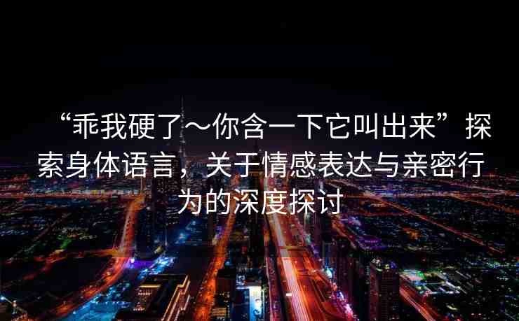“乖我硬了～你含一下它叫出來(lái)”探索身體語(yǔ)言，關(guān)于情感表達(dá)與親密行為的深度探討