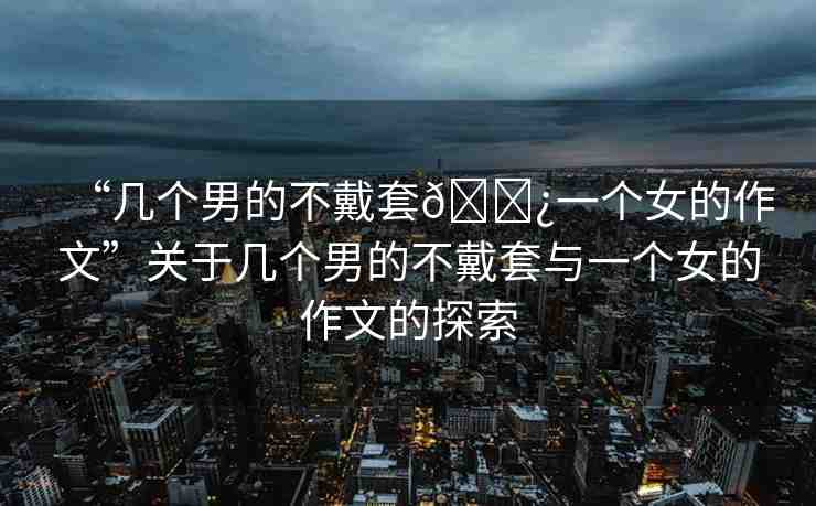 “幾個(gè)男的不戴套??一個(gè)女的作文”關(guān)于幾個(gè)男的不戴套與一個(gè)女的作文的探索