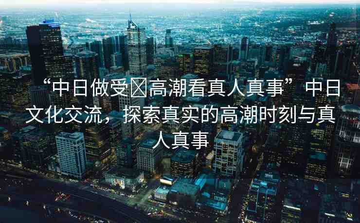 “中日做受?高潮看真人真事”中日文化交流，探索真實(shí)的高潮時(shí)刻與真人真事