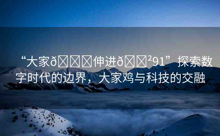 “大家??伸進(jìn)??91”探索數(shù)字時(shí)代的邊界，大家雞與科技的交融