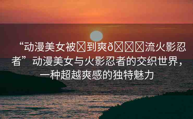 “動(dòng)漫美女被?到爽??流火影忍者”動(dòng)漫美女與火影忍者的交織世界，一種超越爽感的獨(dú)特魅力