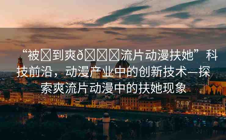 “被?到爽??流片動漫扶她”科技前沿，動漫產(chǎn)業(yè)中的創(chuàng)新技術(shù)—探索爽流片動漫中的扶她現(xiàn)象