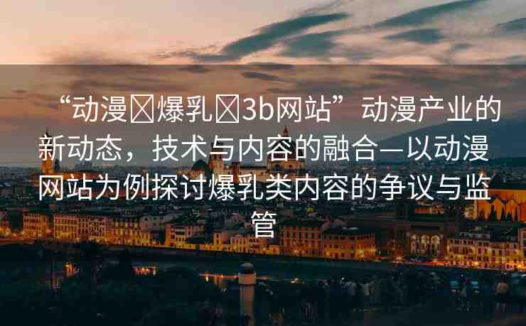 “動漫?爆乳?3b網(wǎng)站”動漫產(chǎn)業(yè)的新動態(tài)，技術(shù)與內(nèi)容的融合—以動漫網(wǎng)站為例探討爆乳類內(nèi)容的爭議與監(jiān)管