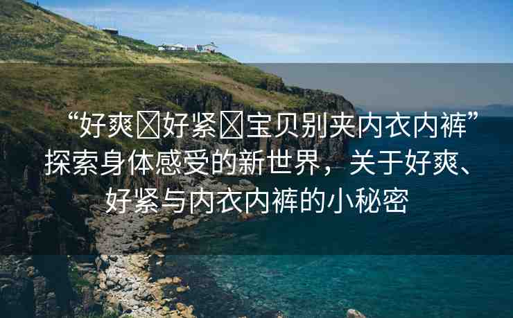 “好爽?好緊?寶貝別夾內(nèi)衣內(nèi)褲”探索身體感受的新世界，關(guān)于好爽、好緊與內(nèi)衣內(nèi)褲的小秘密
